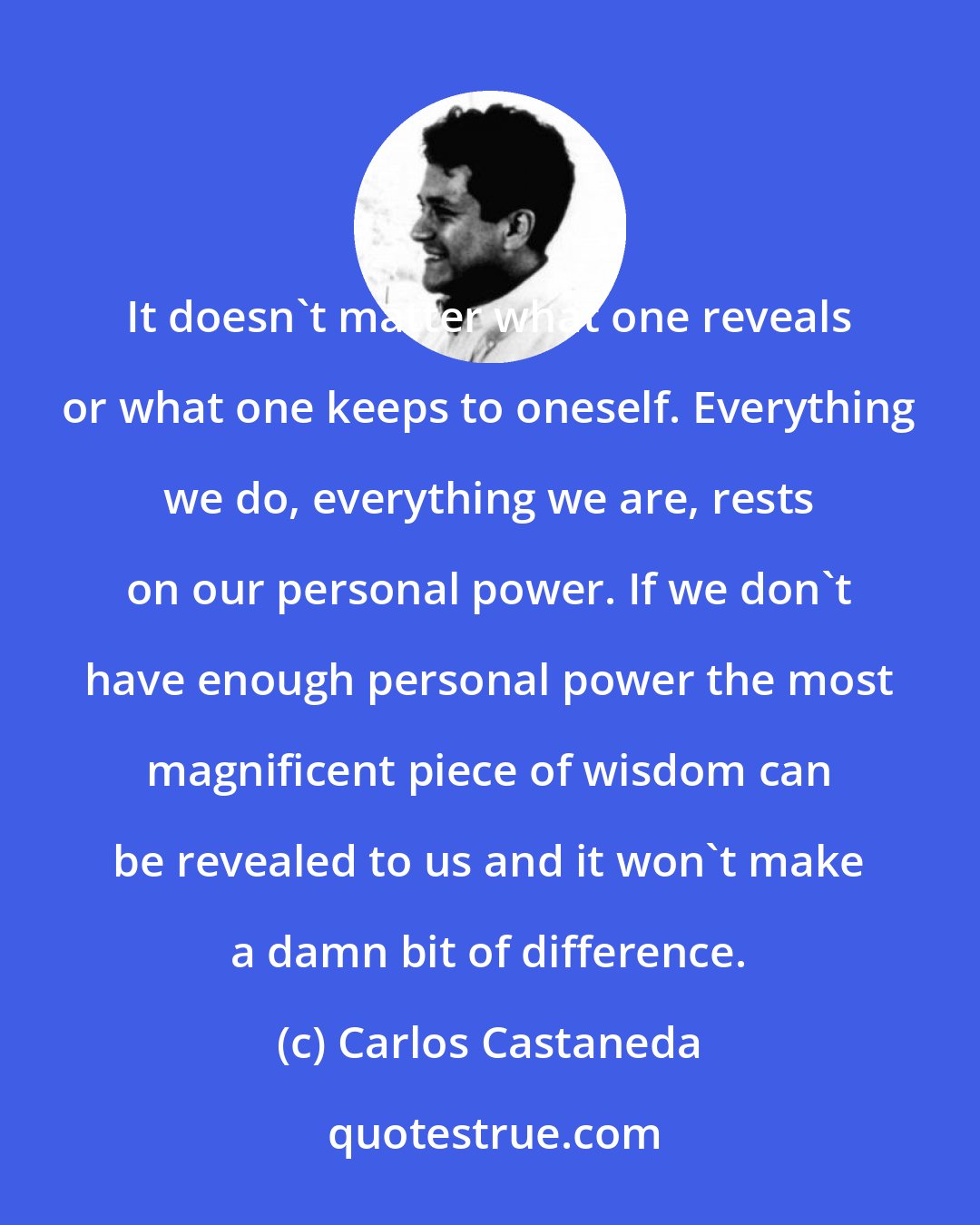 Carlos Castaneda: It doesn't matter what one reveals or what one keeps to oneself. Everything we do, everything we are, rests on our personal power. If we don't have enough personal power the most magnificent piece of wisdom can be revealed to us and it won't make a damn bit of difference.