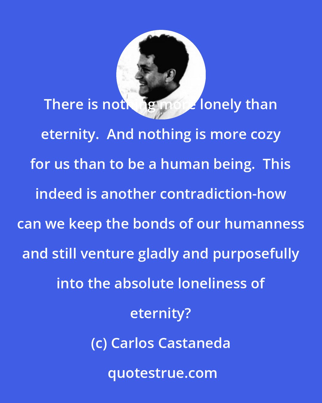 Carlos Castaneda: There is nothing more lonely than eternity.  And nothing is more cozy for us than to be a human being.  This indeed is another contradiction-how can we keep the bonds of our humanness and still venture gladly and purposefully into the absolute loneliness of eternity?