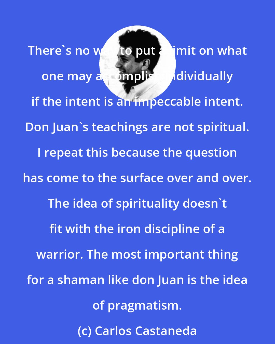 Carlos Castaneda: There's no way to put a limit on what one may accomplish individually if the intent is an impeccable intent. Don Juan's teachings are not spiritual. I repeat this because the question has come to the surface over and over. The idea of spirituality doesn't fit with the iron discipline of a warrior. The most important thing for a shaman like don Juan is the idea of pragmatism.