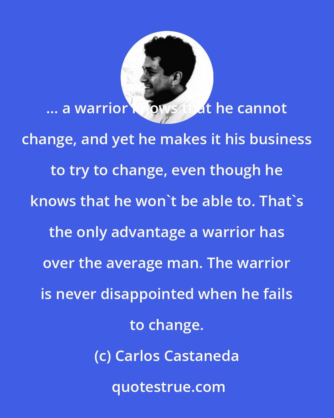 Carlos Castaneda: ... a warrior knows that he cannot change, and yet he makes it his business to try to change, even though he knows that he won't be able to. That's the only advantage a warrior has over the average man. The warrior is never disappointed when he fails to change.