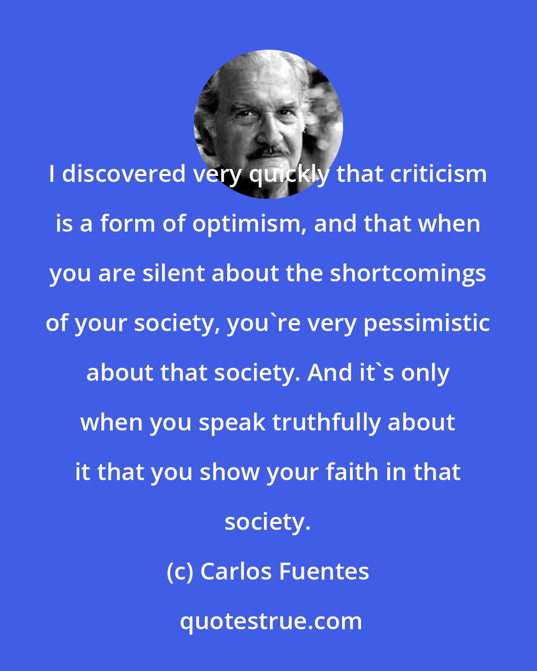 Carlos Fuentes: I discovered very quickly that criticism is a form of optimism, and that when you are silent about the shortcomings of your society, you're very pessimistic about that society. And it's only when you speak truthfully about it that you show your faith in that society.