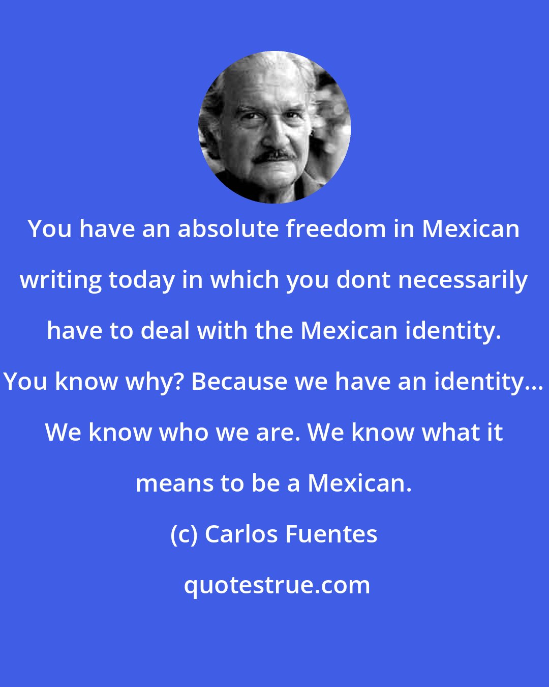 Carlos Fuentes: You have an absolute freedom in Mexican writing today in which you dont necessarily have to deal with the Mexican identity. You know why? Because we have an identity... We know who we are. We know what it means to be a Mexican.