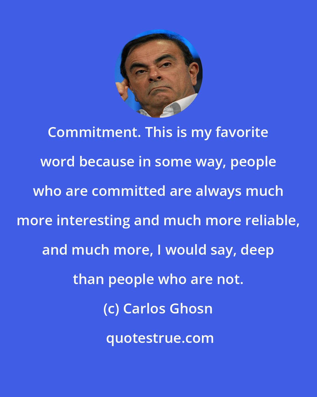 Carlos Ghosn: Commitment. This is my favorite word because in some way, people who are committed are always much more interesting and much more reliable, and much more, I would say, deep than people who are not.