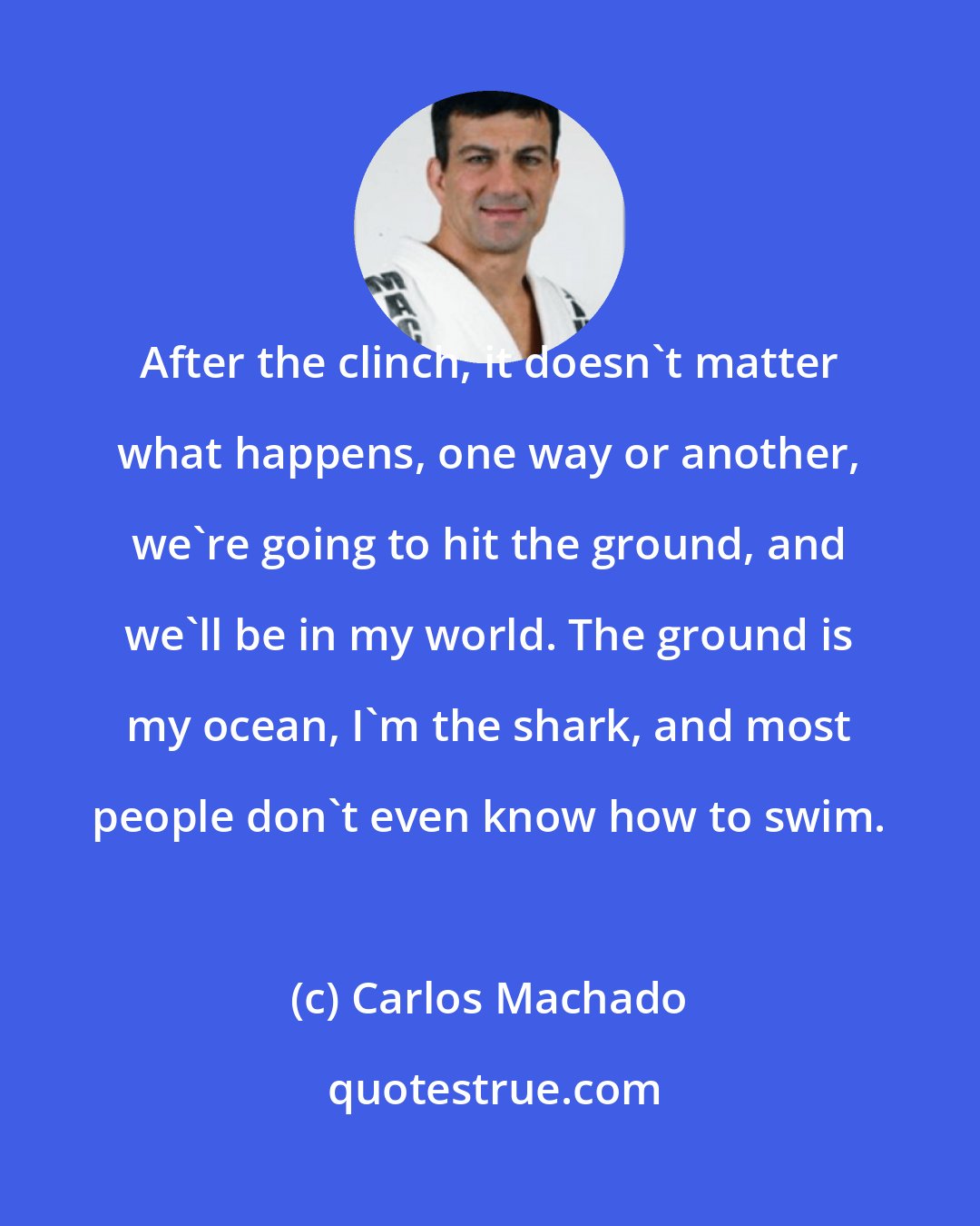 Carlos Machado: After the clinch, it doesn't matter what happens, one way or another, we're going to hit the ground, and we'll be in my world. The ground is my ocean, I'm the shark, and most people don't even know how to swim.