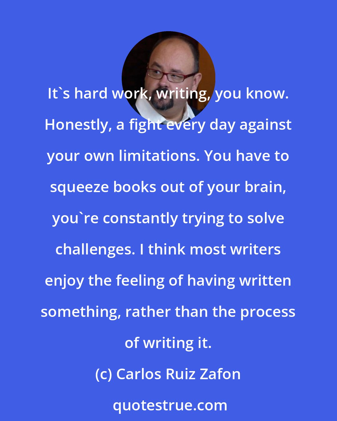 Carlos Ruiz Zafon: It's hard work, writing, you know. Honestly, a fight every day against your own limitations. You have to squeeze books out of your brain, you're constantly trying to solve challenges. I think most writers enjoy the feeling of having written something, rather than the process of writing it.