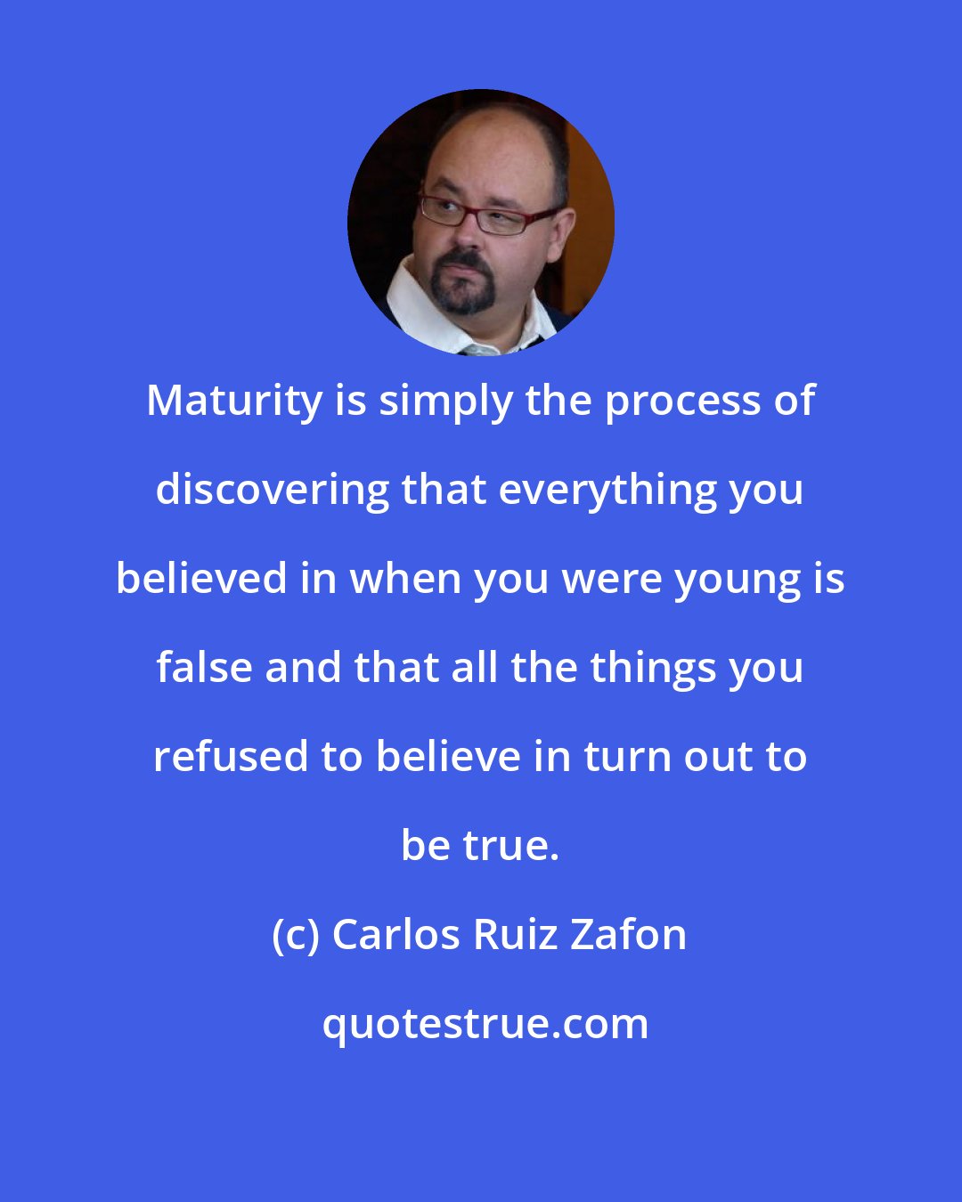 Carlos Ruiz Zafon: Maturity is simply the process of discovering that everything you believed in when you were young is false and that all the things you refused to believe in turn out to be true.