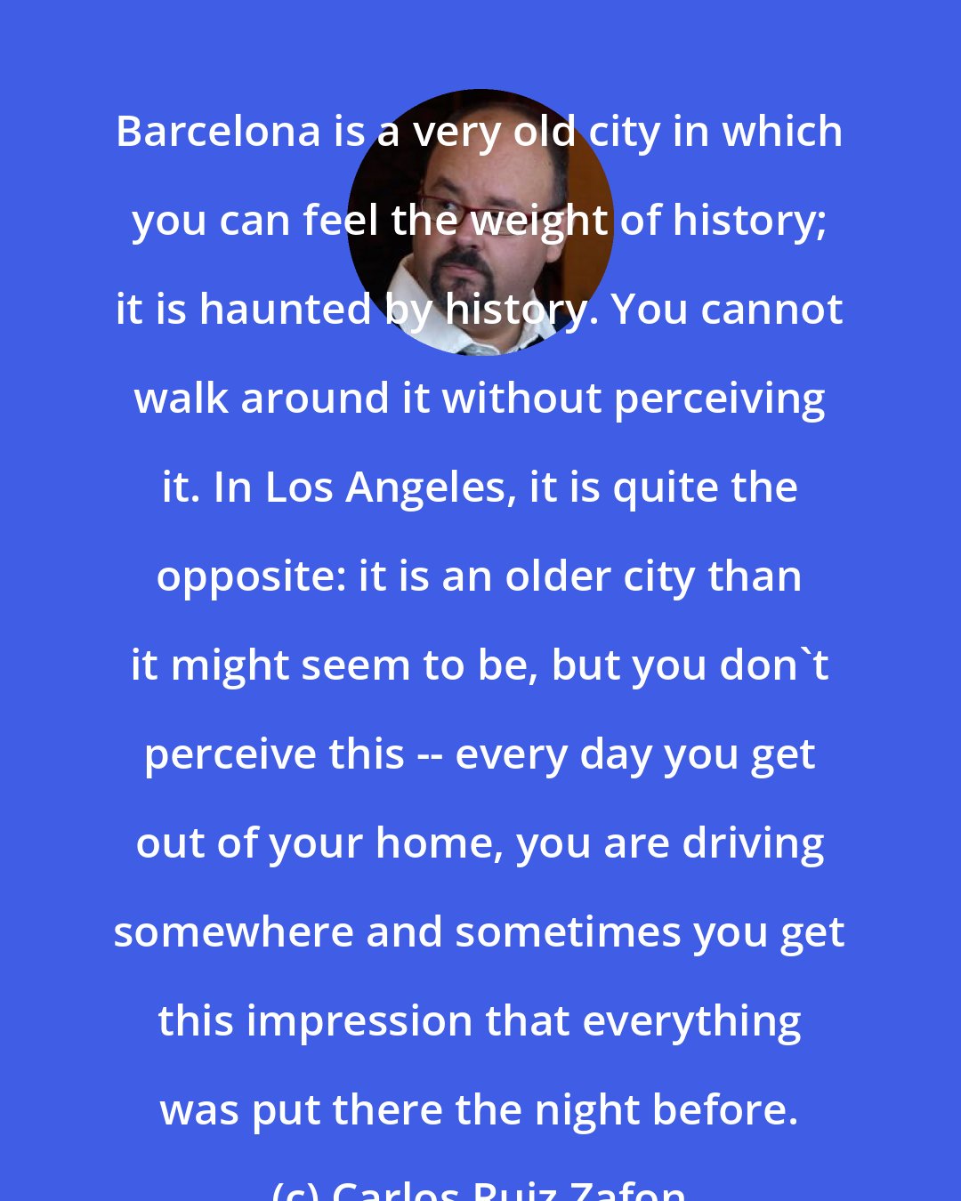 Carlos Ruiz Zafon: Barcelona is a very old city in which you can feel the weight of history; it is haunted by history. You cannot walk around it without perceiving it. In Los Angeles, it is quite the opposite: it is an older city than it might seem to be, but you don't perceive this -- every day you get out of your home, you are driving somewhere and sometimes you get this impression that everything was put there the night before.