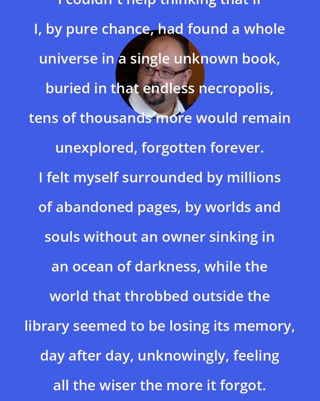 Carlos Ruiz Zafon: I couldn't help thinking that if I, by pure chance, had found a whole universe in a single unknown book, buried in that endless necropolis, tens of thousands more would remain unexplored, forgotten forever. I felt myself surrounded by millions of abandoned pages, by worlds and souls without an owner sinking in an ocean of darkness, while the world that throbbed outside the library seemed to be losing its memory, day after day, unknowingly, feeling all the wiser the more it forgot.