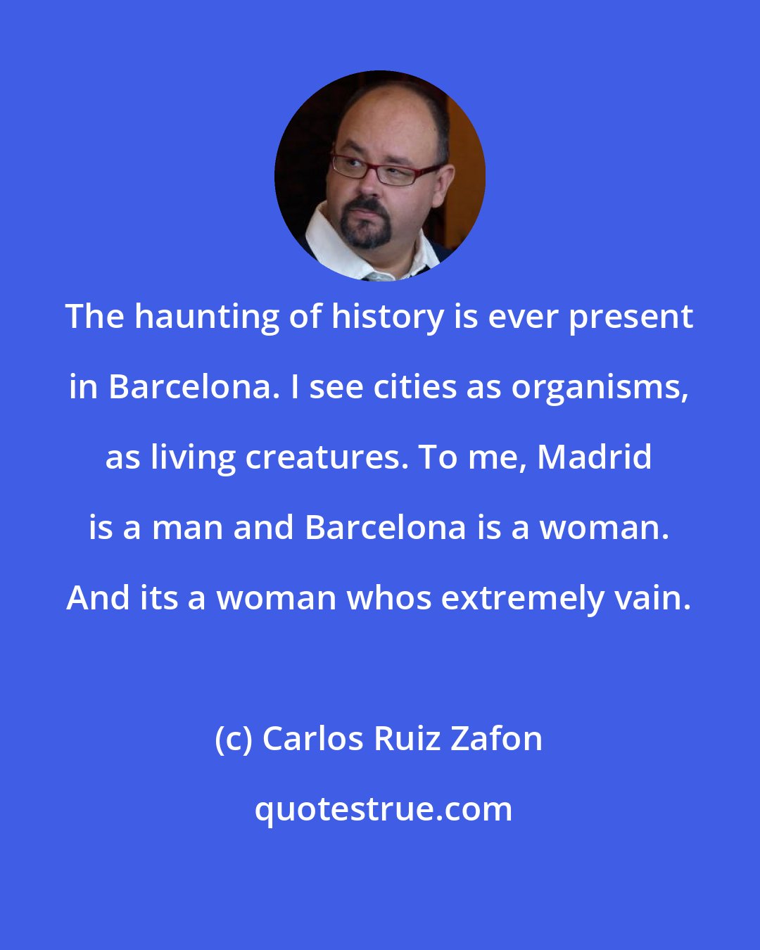 Carlos Ruiz Zafon: The haunting of history is ever present in Barcelona. I see cities as organisms, as living creatures. To me, Madrid is a man and Barcelona is a woman. And its a woman whos extremely vain.