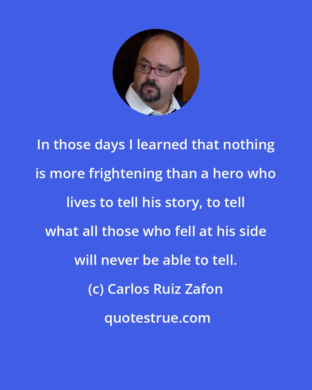 Carlos Ruiz Zafon: In those days I learned that nothing is more frightening than a hero who lives to tell his story, to tell what all those who fell at his side will never be able to tell.