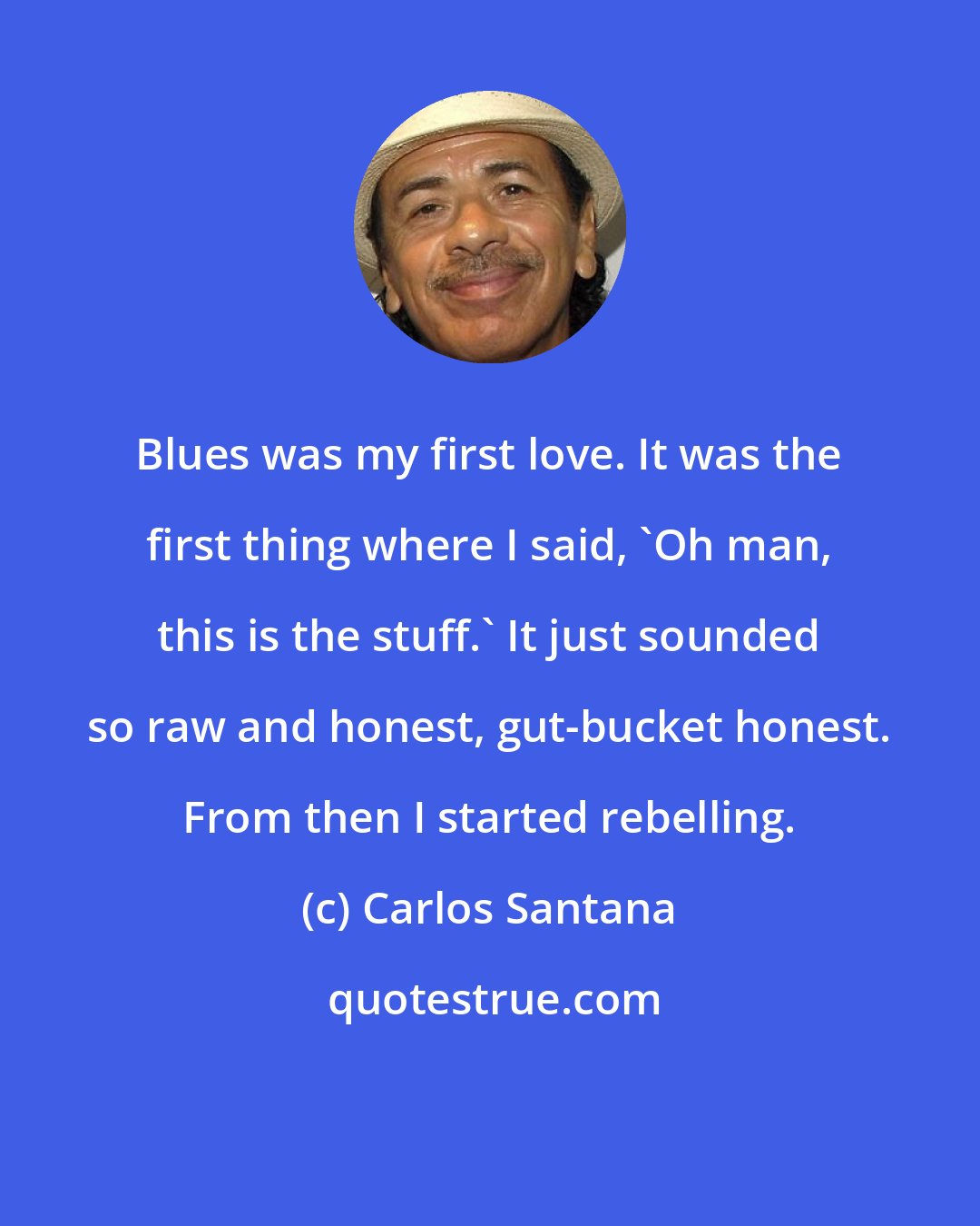 Carlos Santana: Blues was my first love. It was the first thing where I said, 'Oh man, this is the stuff.' It just sounded so raw and honest, gut-bucket honest. From then I started rebelling.