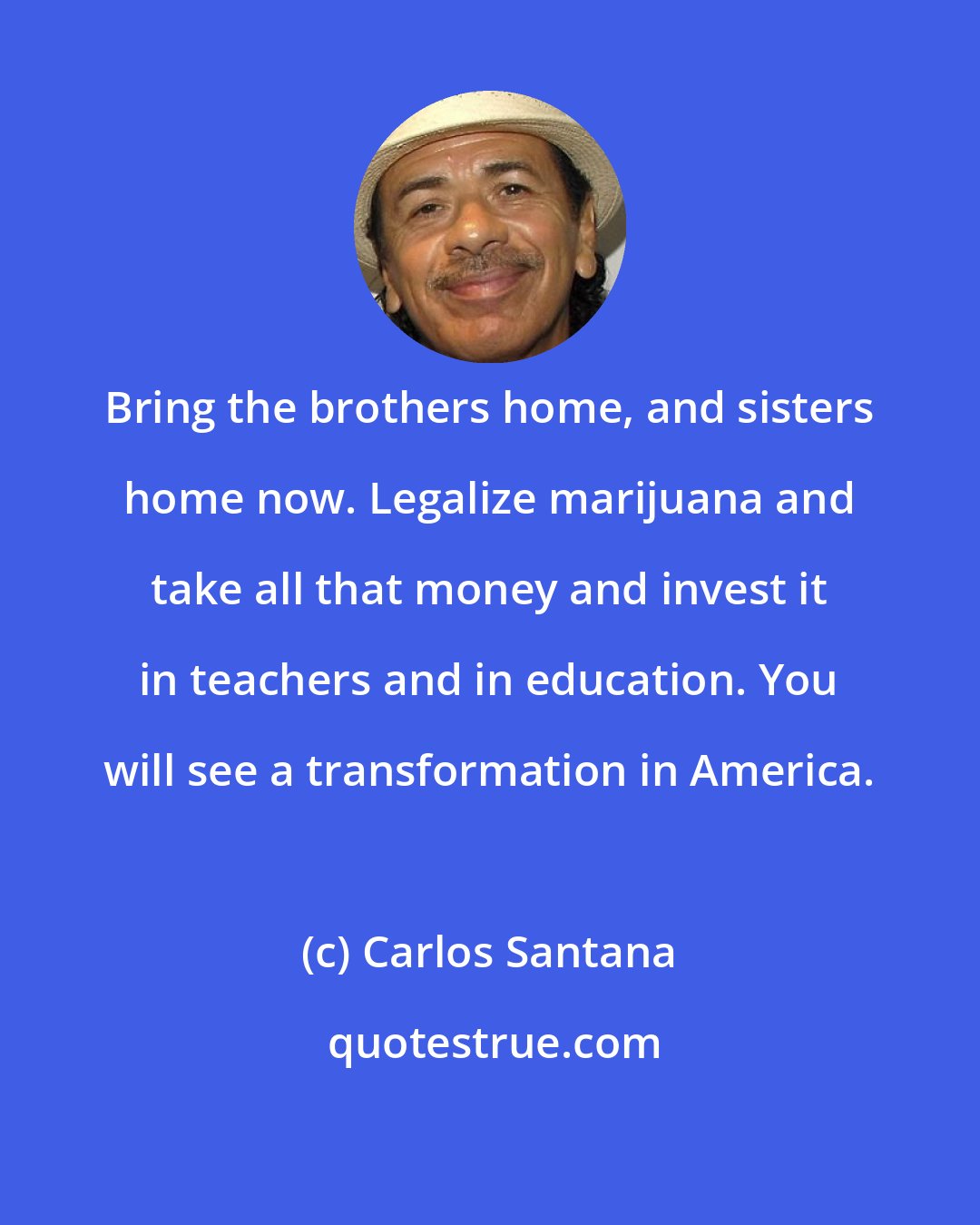 Carlos Santana: Bring the brothers home, and sisters home now. Legalize marijuana and take all that money and invest it in teachers and in education. You will see a transformation in America.
