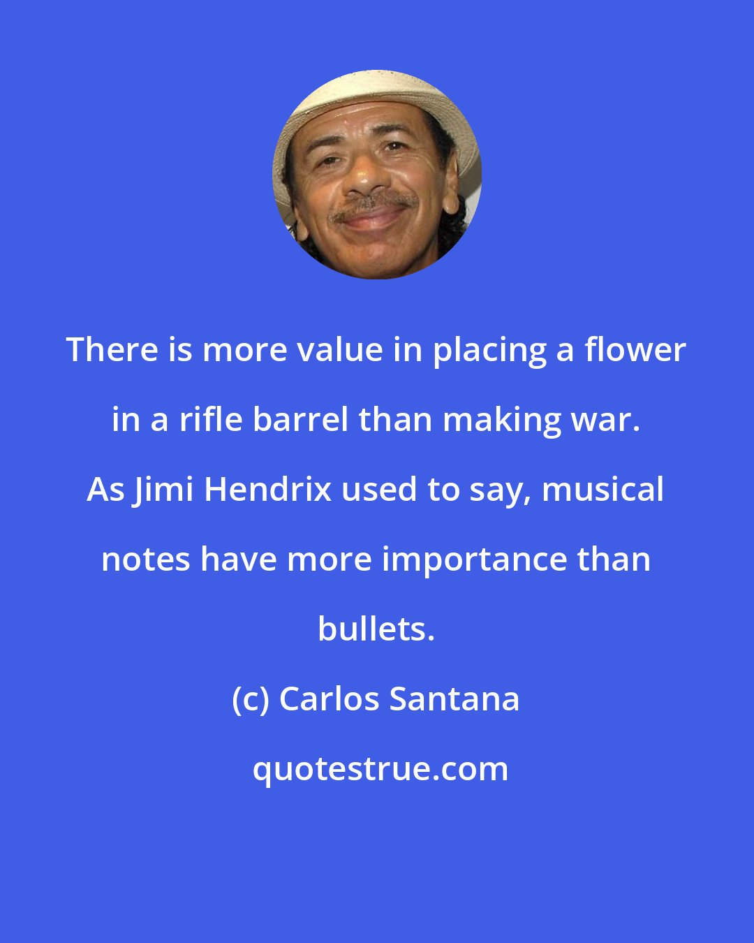 Carlos Santana: There is more value in placing a flower in a rifle barrel than making war. As Jimi Hendrix used to say, musical notes have more importance than bullets.