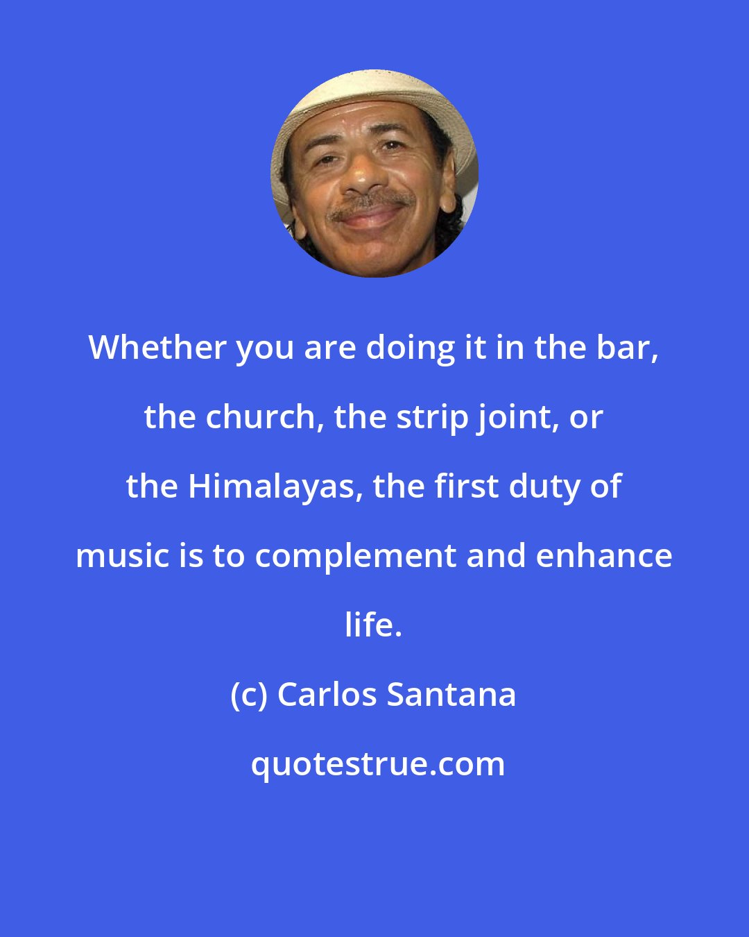 Carlos Santana: Whether you are doing it in the bar, the church, the strip joint, or the Himalayas, the first duty of music is to complement and enhance life.