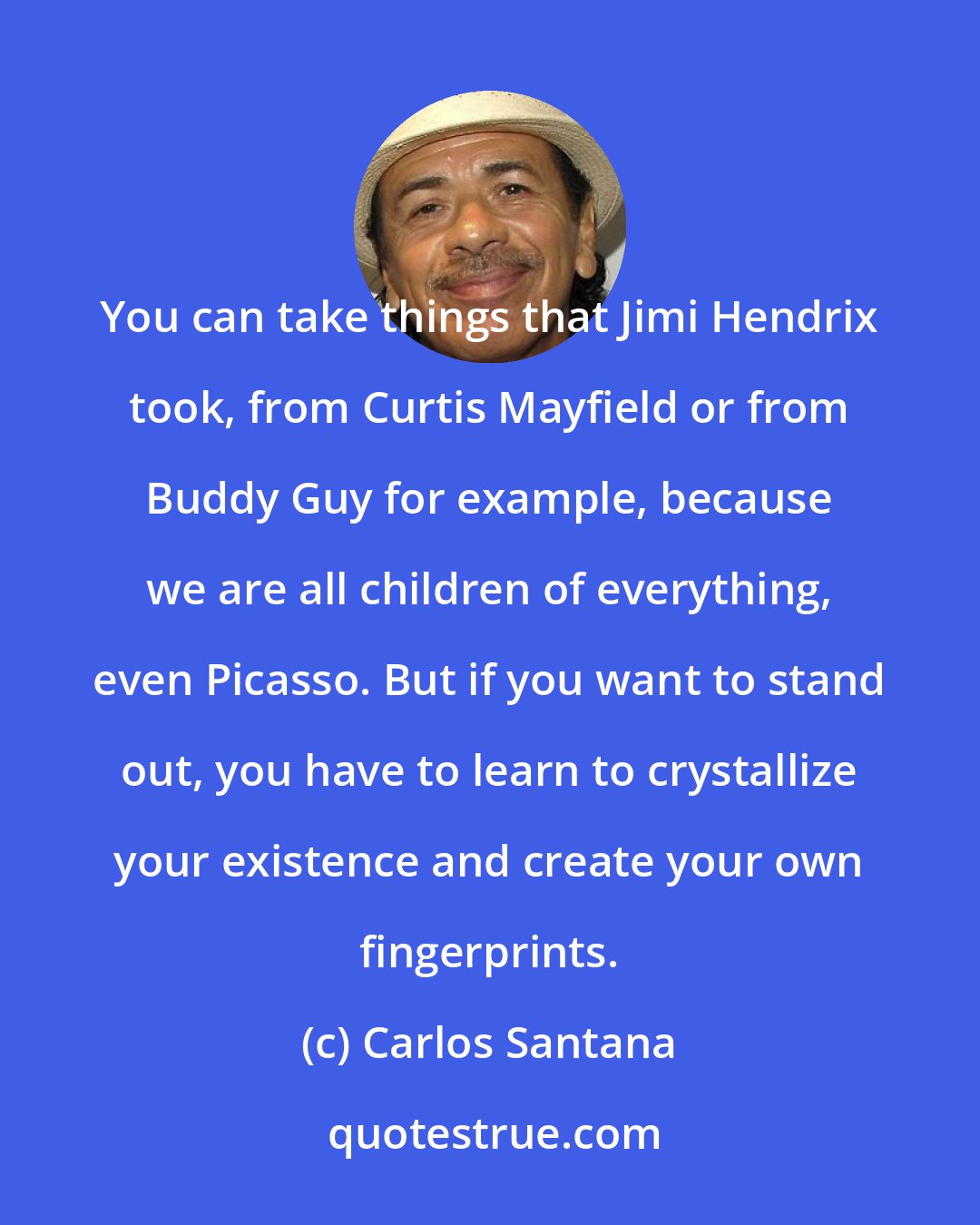 Carlos Santana: You can take things that Jimi Hendrix took, from Curtis Mayfield or from Buddy Guy for example, because we are all children of everything, even Picasso. But if you want to stand out, you have to learn to crystallize your existence and create your own fingerprints.