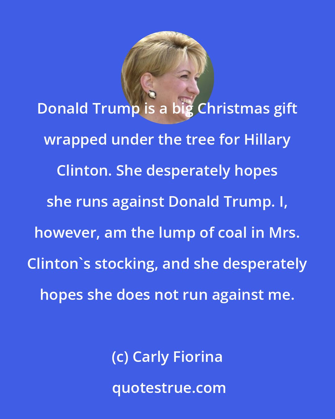 Carly Fiorina: Donald Trump is a big Christmas gift wrapped under the tree for Hillary Clinton. She desperately hopes she runs against Donald Trump. I, however, am the lump of coal in Mrs. Clinton's stocking, and she desperately hopes she does not run against me.