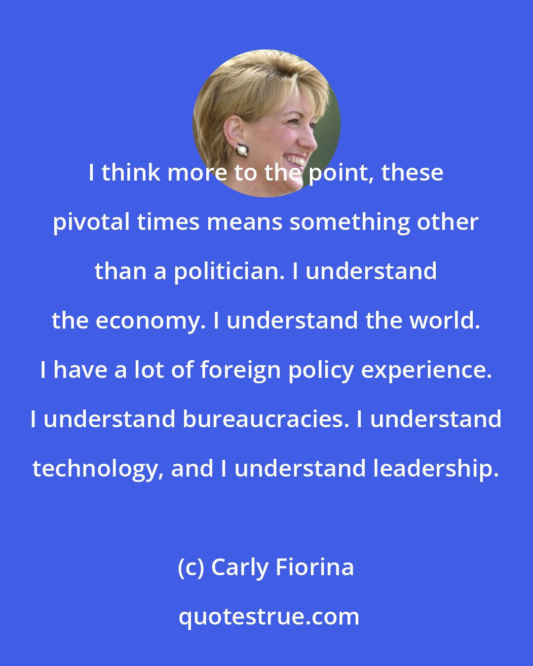 Carly Fiorina: I think more to the point, these pivotal times means something other than a politician. I understand the economy. I understand the world. I have a lot of foreign policy experience. I understand bureaucracies. I understand technology, and I understand leadership.