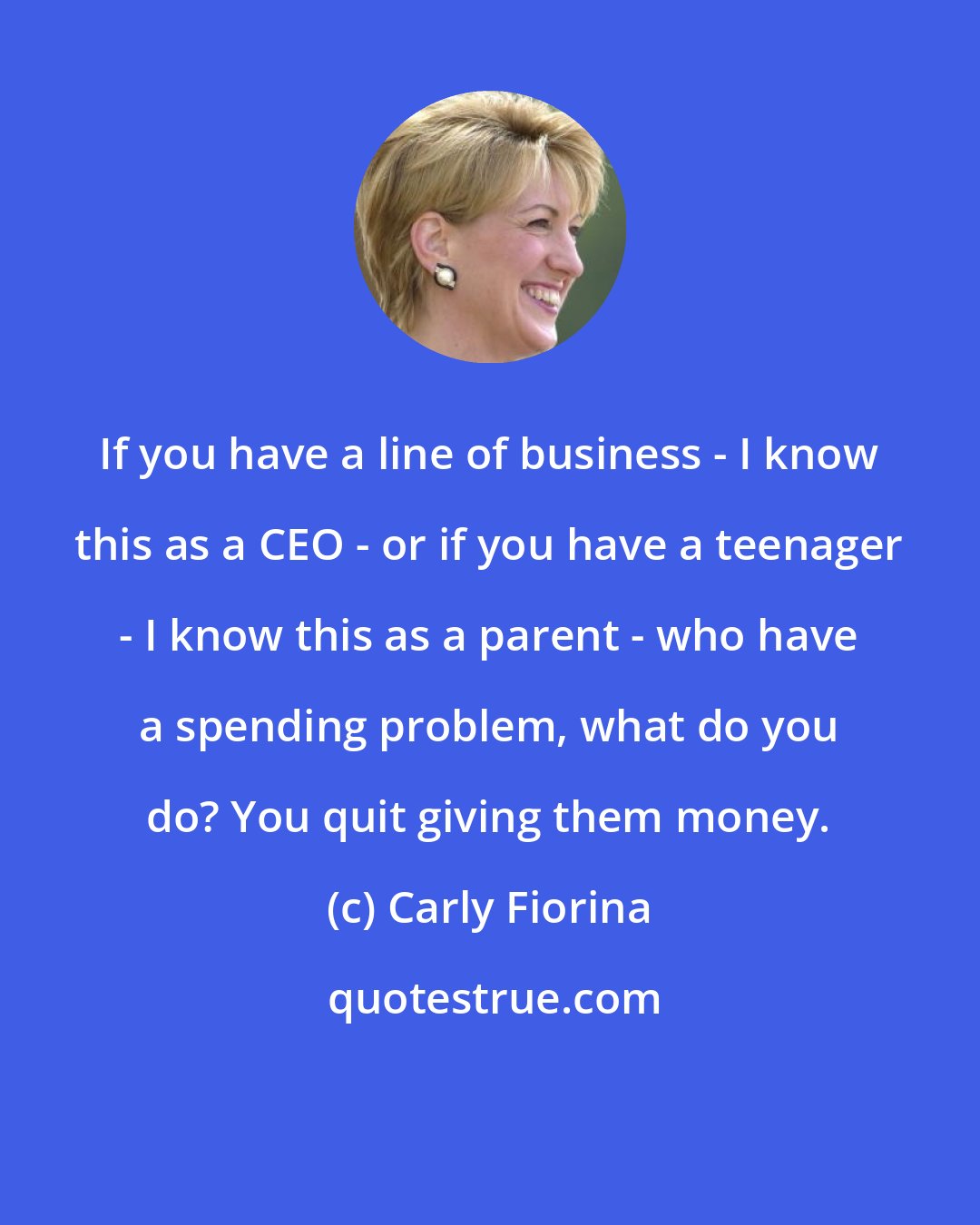 Carly Fiorina: If you have a line of business - I know this as a CEO - or if you have a teenager - I know this as a parent - who have a spending problem, what do you do? You quit giving them money.