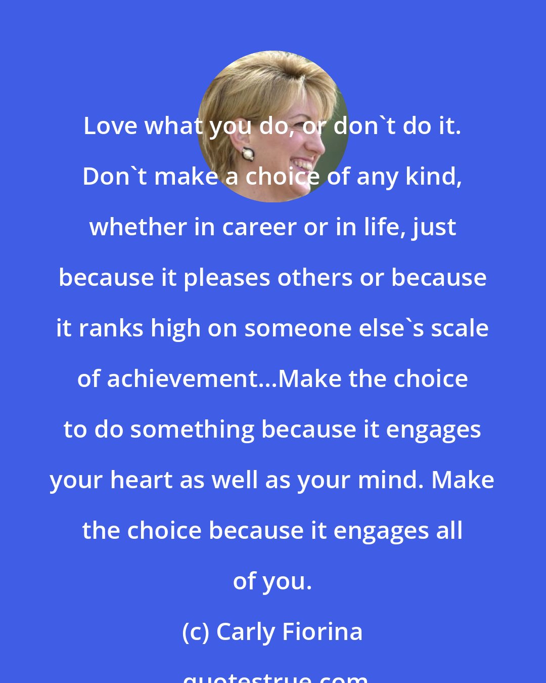 Carly Fiorina: Love what you do, or don't do it. Don't make a choice of any kind, whether in career or in life, just because it pleases others or because it ranks high on someone else's scale of achievement...Make the choice to do something because it engages your heart as well as your mind. Make the choice because it engages all of you.