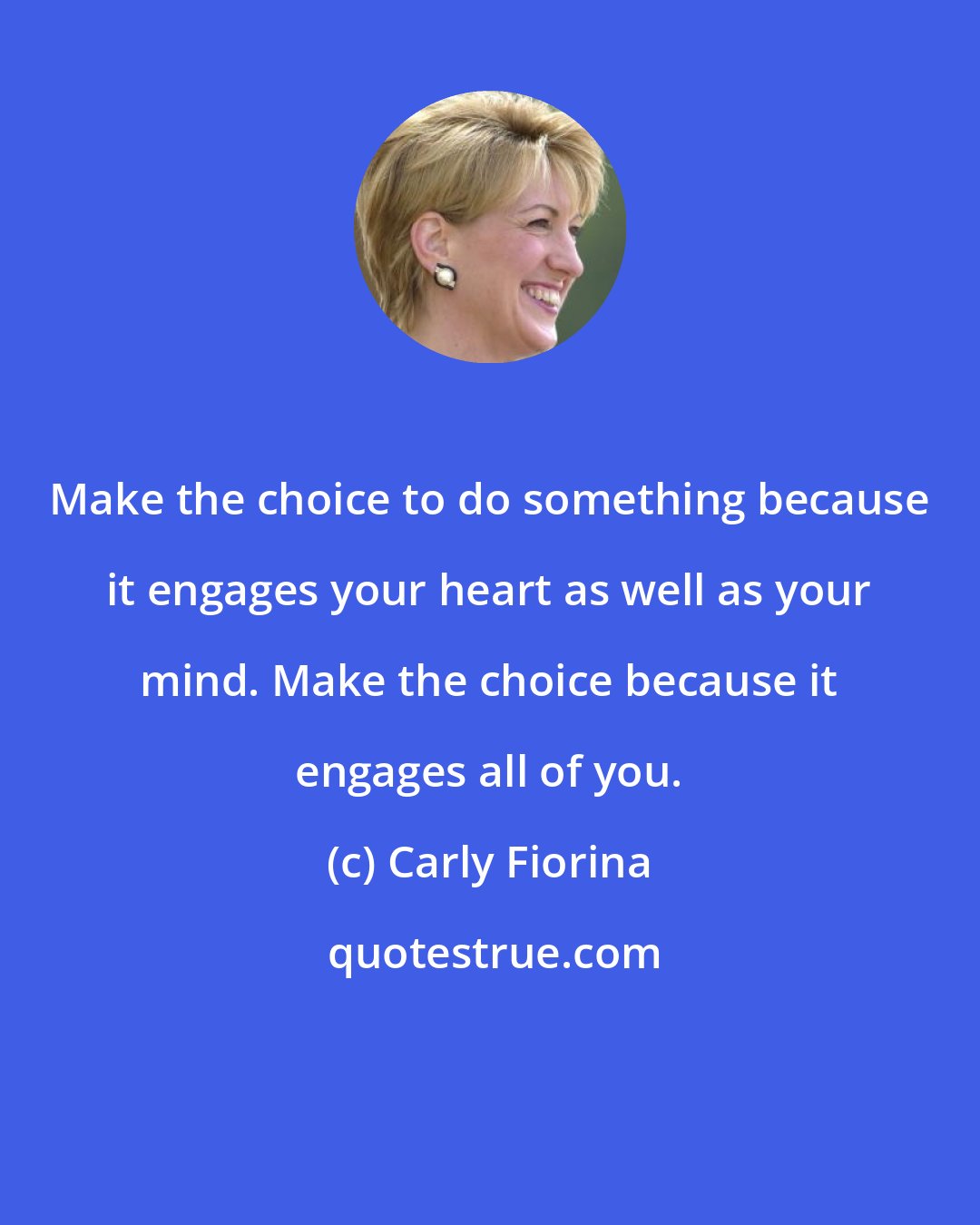 Carly Fiorina: Make the choice to do something because it engages your heart as well as your mind. Make the choice because it engages all of you.