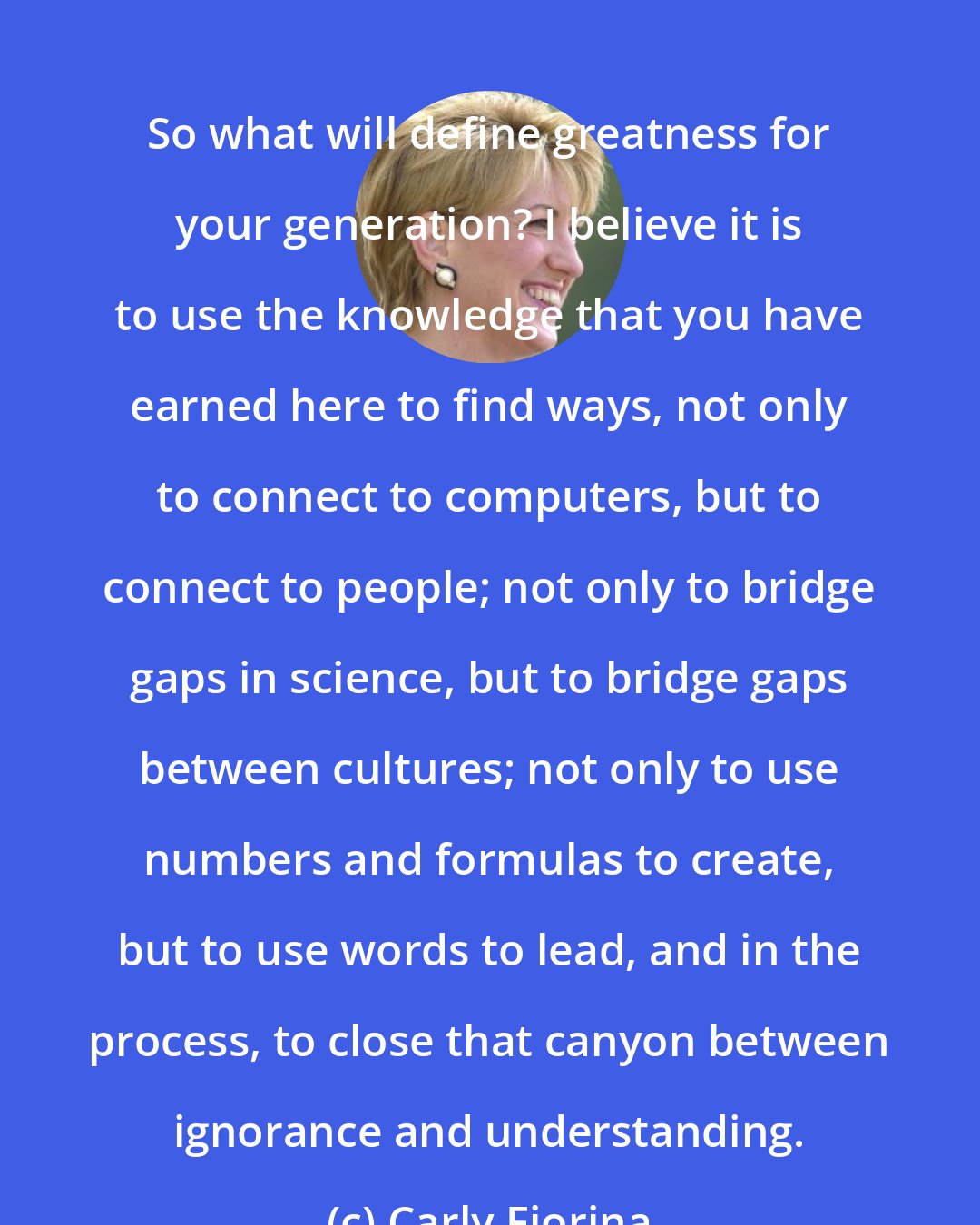 Carly Fiorina: So what will define greatness for your generation? I believe it is to use the knowledge that you have earned here to find ways, not only to connect to computers, but to connect to people; not only to bridge gaps in science, but to bridge gaps between cultures; not only to use numbers and formulas to create, but to use words to lead, and in the process, to close that canyon between ignorance and understanding.