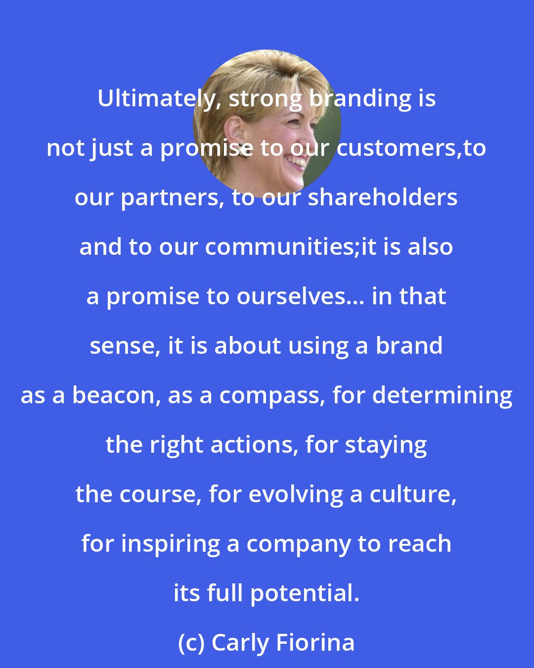 Carly Fiorina: Ultimately, strong branding is not just a promise to our customers,to our partners, to our shareholders and to our communities;it is also a promise to ourselves... in that sense, it is about using a brand as a beacon, as a compass, for determining the right actions, for staying the course, for evolving a culture, for inspiring a company to reach its full potential.