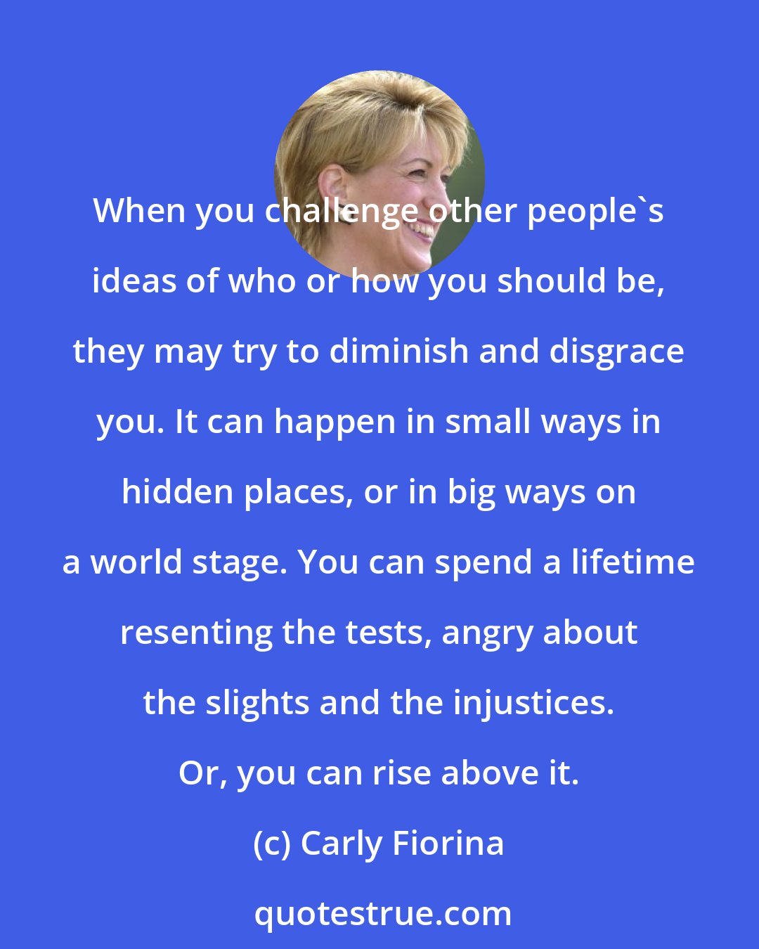 Carly Fiorina: When you challenge other people's ideas of who or how you should be, they may try to diminish and disgrace you. It can happen in small ways in hidden places, or in big ways on a world stage. You can spend a lifetime resenting the tests, angry about the slights and the injustices. Or, you can rise above it.