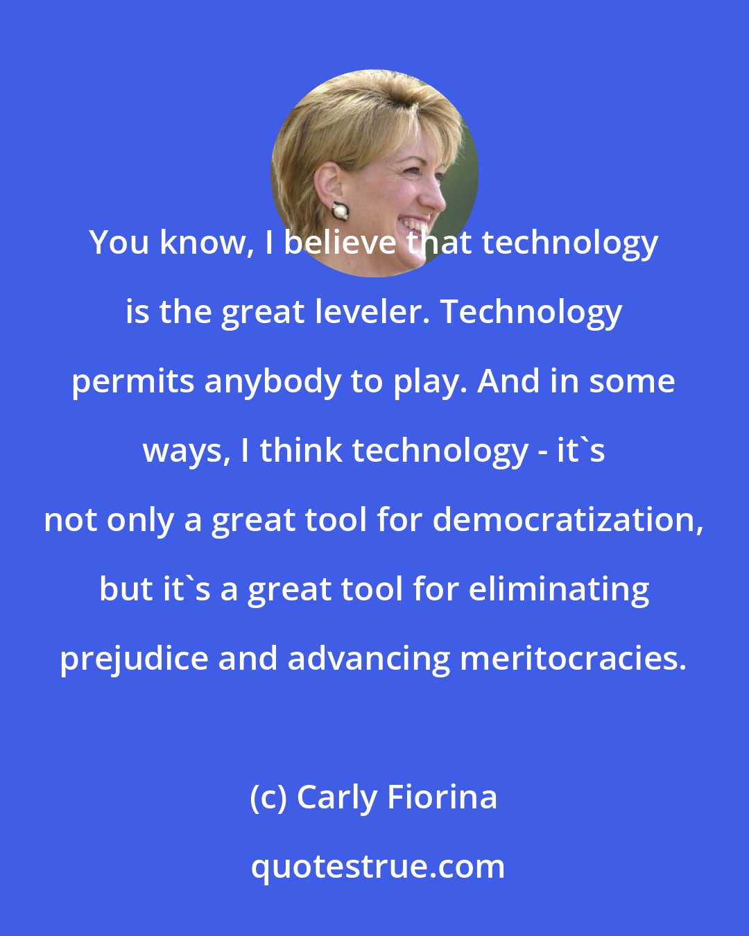 Carly Fiorina: You know, I believe that technology is the great leveler. Technology permits anybody to play. And in some ways, I think technology - it's not only a great tool for democratization, but it's a great tool for eliminating prejudice and advancing meritocracies.