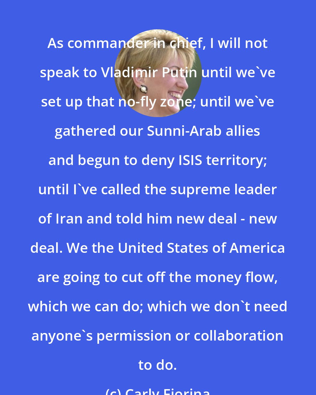 Carly Fiorina: As commander in chief, I will not speak to Vladimir Putin until we've set up that no-fly zone; until we've gathered our Sunni-Arab allies and begun to deny ISIS territory; until I've called the supreme leader of Iran and told him new deal - new deal. We the United States of America are going to cut off the money flow, which we can do; which we don't need anyone's permission or collaboration to do.