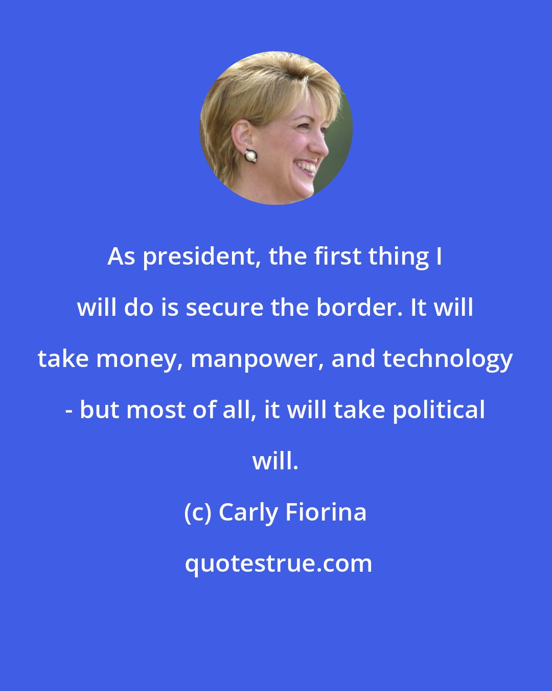 Carly Fiorina: As president, the first thing I will do is secure the border. It will take money, manpower, and technology - but most of all, it will take political will.