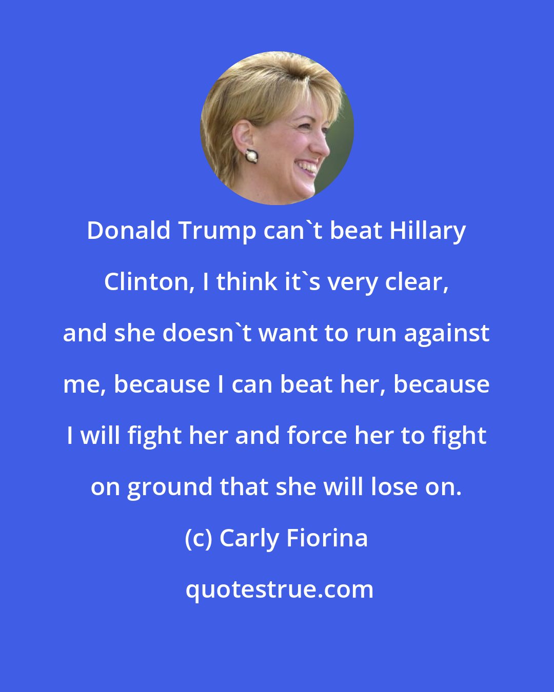 Carly Fiorina: Donald Trump can't beat Hillary Clinton, I think it's very clear, and she doesn't want to run against me, because I can beat her, because I will fight her and force her to fight on ground that she will lose on.