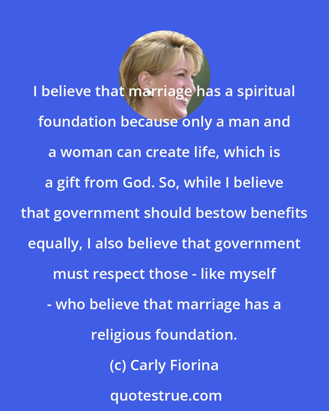 Carly Fiorina: I believe that marriage has a spiritual foundation because only a man and a woman can create life, which is a gift from God. So, while I believe that government should bestow benefits equally, I also believe that government must respect those - like myself - who believe that marriage has a religious foundation.