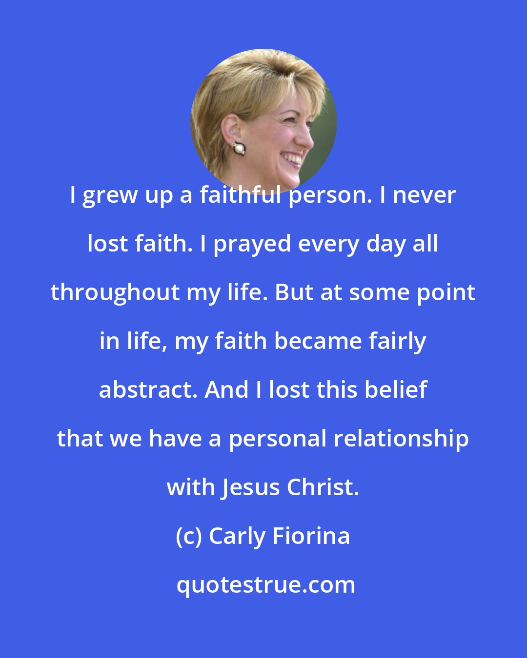 Carly Fiorina: I grew up a faithful person. I never lost faith. I prayed every day all throughout my life. But at some point in life, my faith became fairly abstract. And I lost this belief that we have a personal relationship with Jesus Christ.