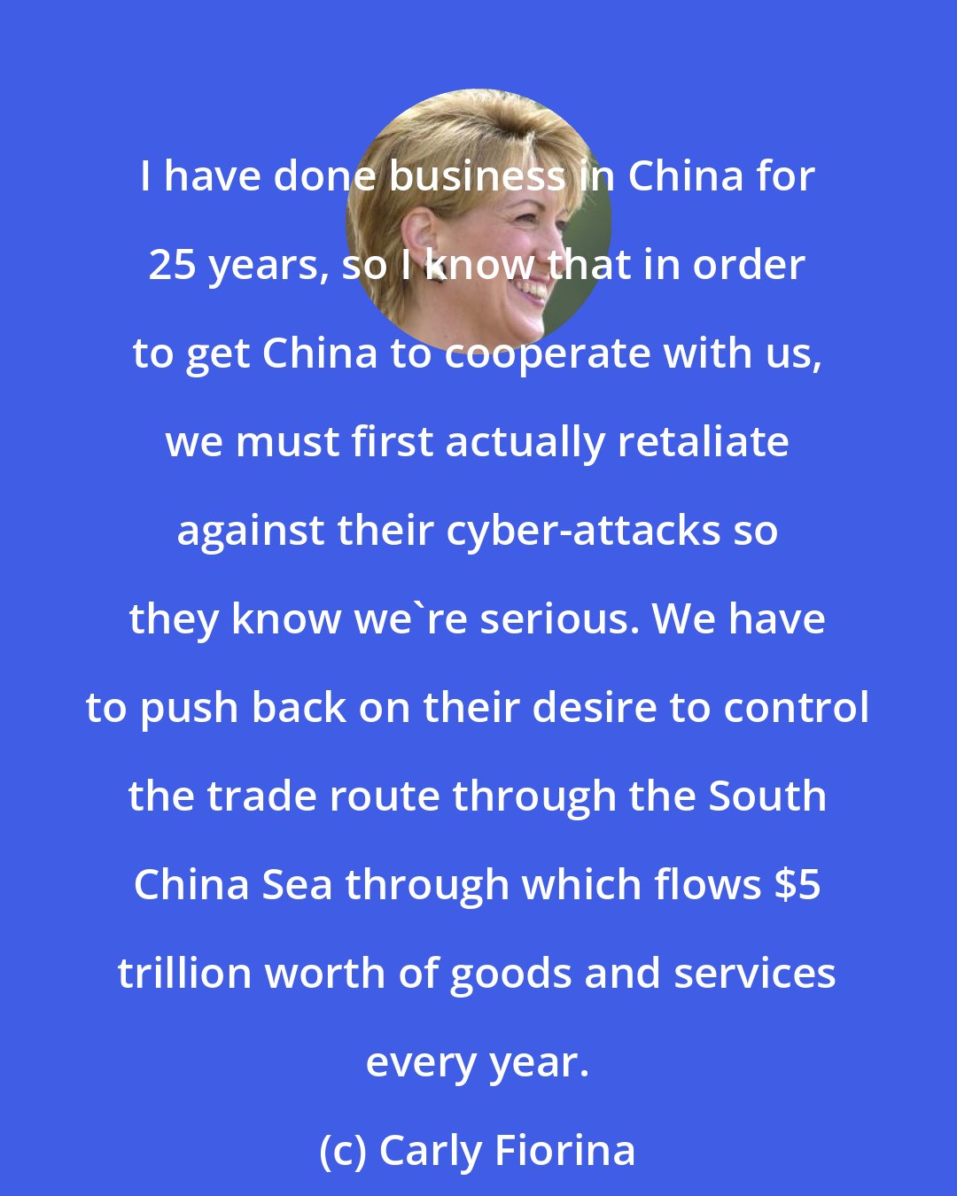 Carly Fiorina: I have done business in China for 25 years, so I know that in order to get China to cooperate with us, we must first actually retaliate against their cyber-attacks so they know we're serious. We have to push back on their desire to control the trade route through the South China Sea through which flows $5 trillion worth of goods and services every year.