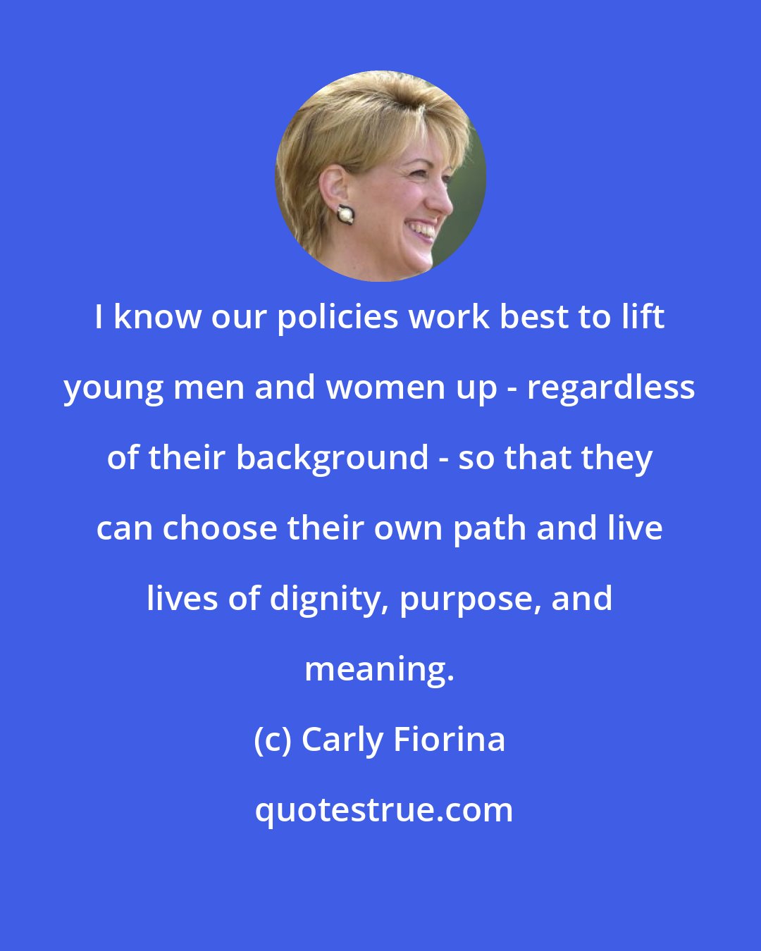 Carly Fiorina: I know our policies work best to lift young men and women up - regardless of their background - so that they can choose their own path and live lives of dignity, purpose, and meaning.