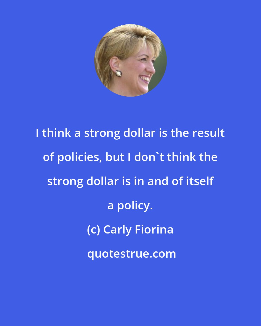 Carly Fiorina: I think a strong dollar is the result of policies, but I don't think the strong dollar is in and of itself a policy.