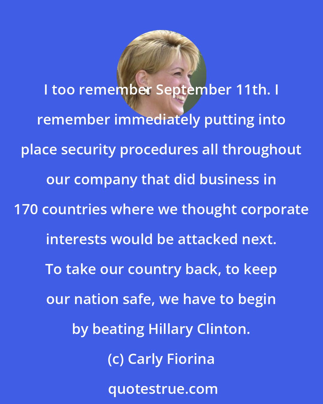 Carly Fiorina: I too remember September 11th. I remember immediately putting into place security procedures all throughout our company that did business in 170 countries where we thought corporate interests would be attacked next. To take our country back, to keep our nation safe, we have to begin by beating Hillary Clinton.