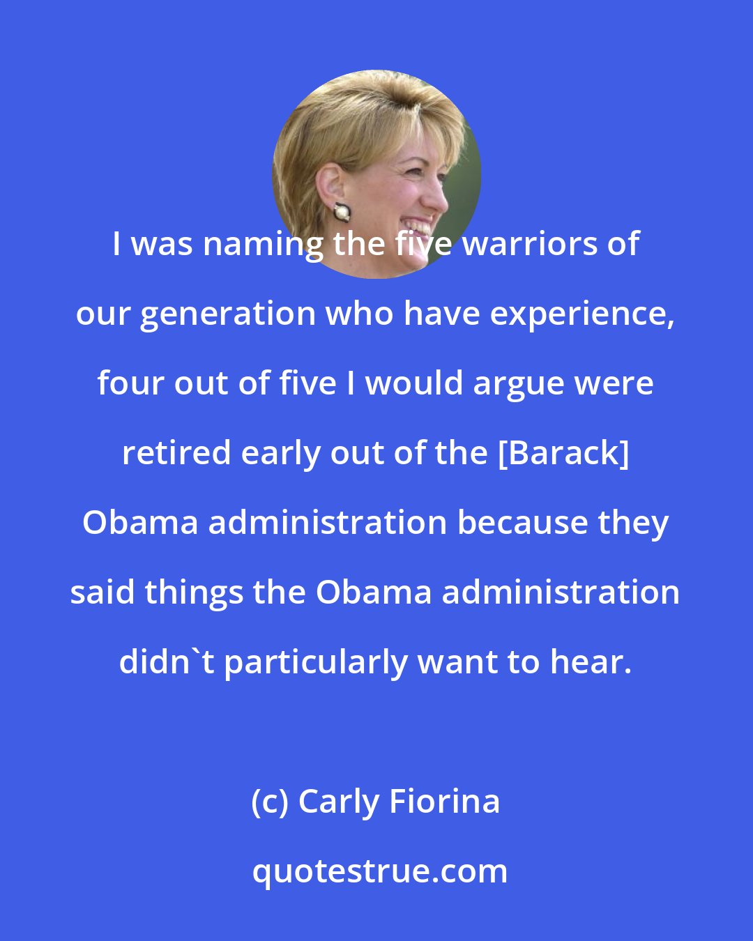 Carly Fiorina: I was naming the five warriors of our generation who have experience, four out of five I would argue were retired early out of the [Barack] Obama administration because they said things the Obama administration didn't particularly want to hear.