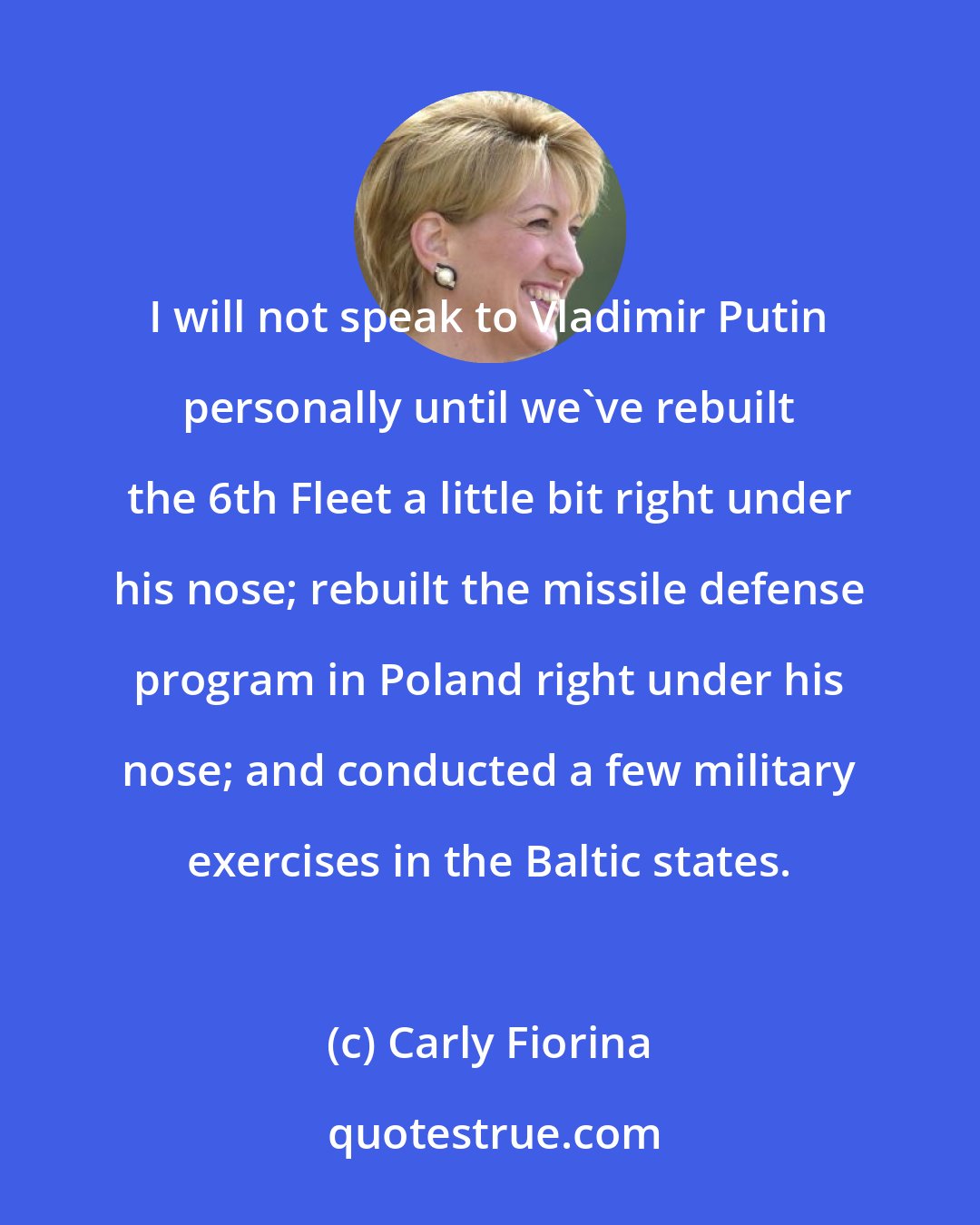 Carly Fiorina: I will not speak to Vladimir Putin personally until we've rebuilt the 6th Fleet a little bit right under his nose; rebuilt the missile defense program in Poland right under his nose; and conducted a few military exercises in the Baltic states.