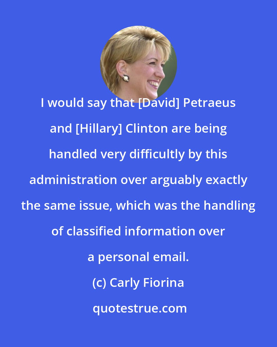 Carly Fiorina: I would say that [David] Petraeus and [Hillary] Clinton are being handled very difficultly by this administration over arguably exactly the same issue, which was the handling of classified information over a personal email.