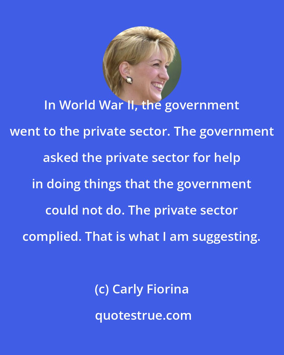 Carly Fiorina: In World War II, the government went to the private sector. The government asked the private sector for help in doing things that the government could not do. The private sector complied. That is what I am suggesting.