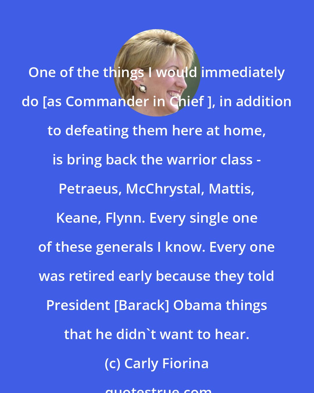 Carly Fiorina: One of the things I would immediately do [as Commander in Chief ], in addition to defeating them here at home, is bring back the warrior class - Petraeus, McChrystal, Mattis, Keane, Flynn. Every single one of these generals I know. Every one was retired early because they told President [Barack] Obama things that he didn't want to hear.