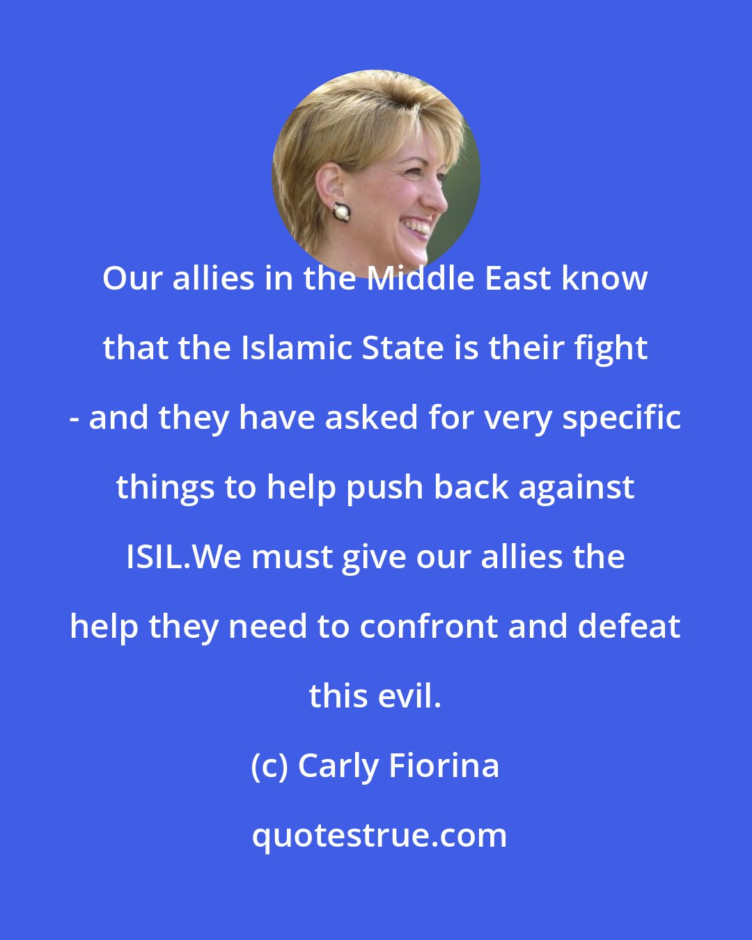 Carly Fiorina: Our allies in the Middle East know that the Islamic State is their fight - and they have asked for very specific things to help push back against ISIL.We must give our allies the help they need to confront and defeat this evil.