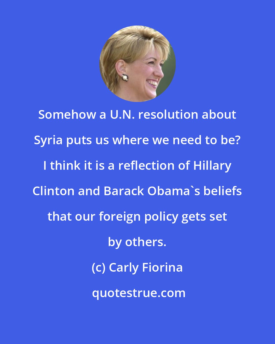 Carly Fiorina: Somehow a U.N. resolution about Syria puts us where we need to be? I think it is a reflection of Hillary Clinton and Barack Obama's beliefs that our foreign policy gets set by others.