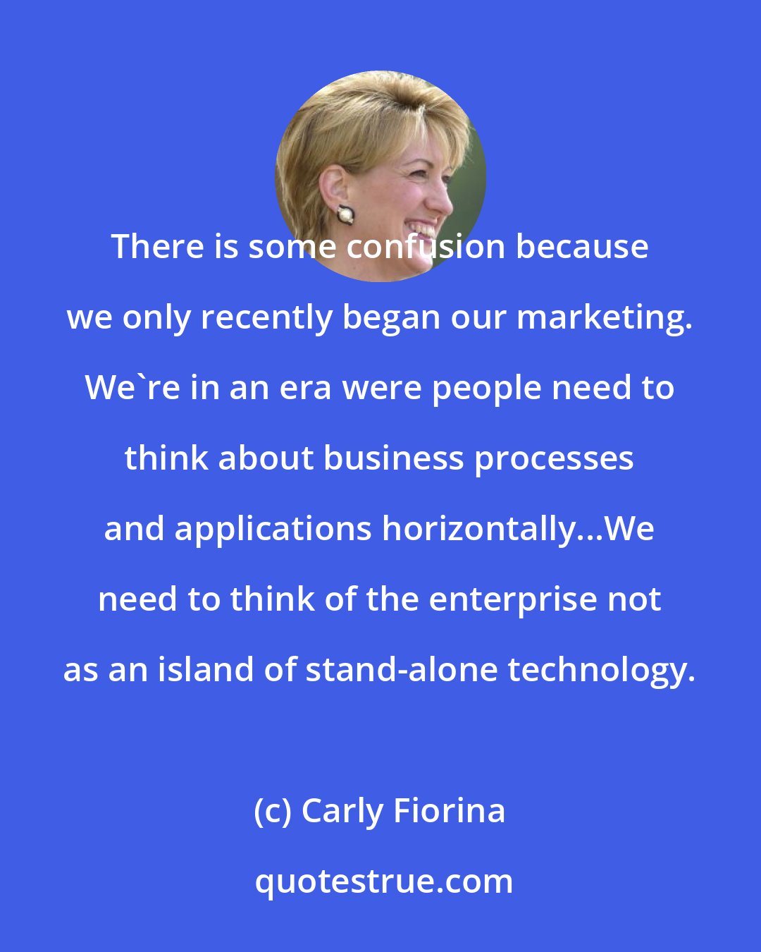 Carly Fiorina: There is some confusion because we only recently began our marketing. We're in an era were people need to think about business processes and applications horizontally...We need to think of the enterprise not as an island of stand-alone technology.