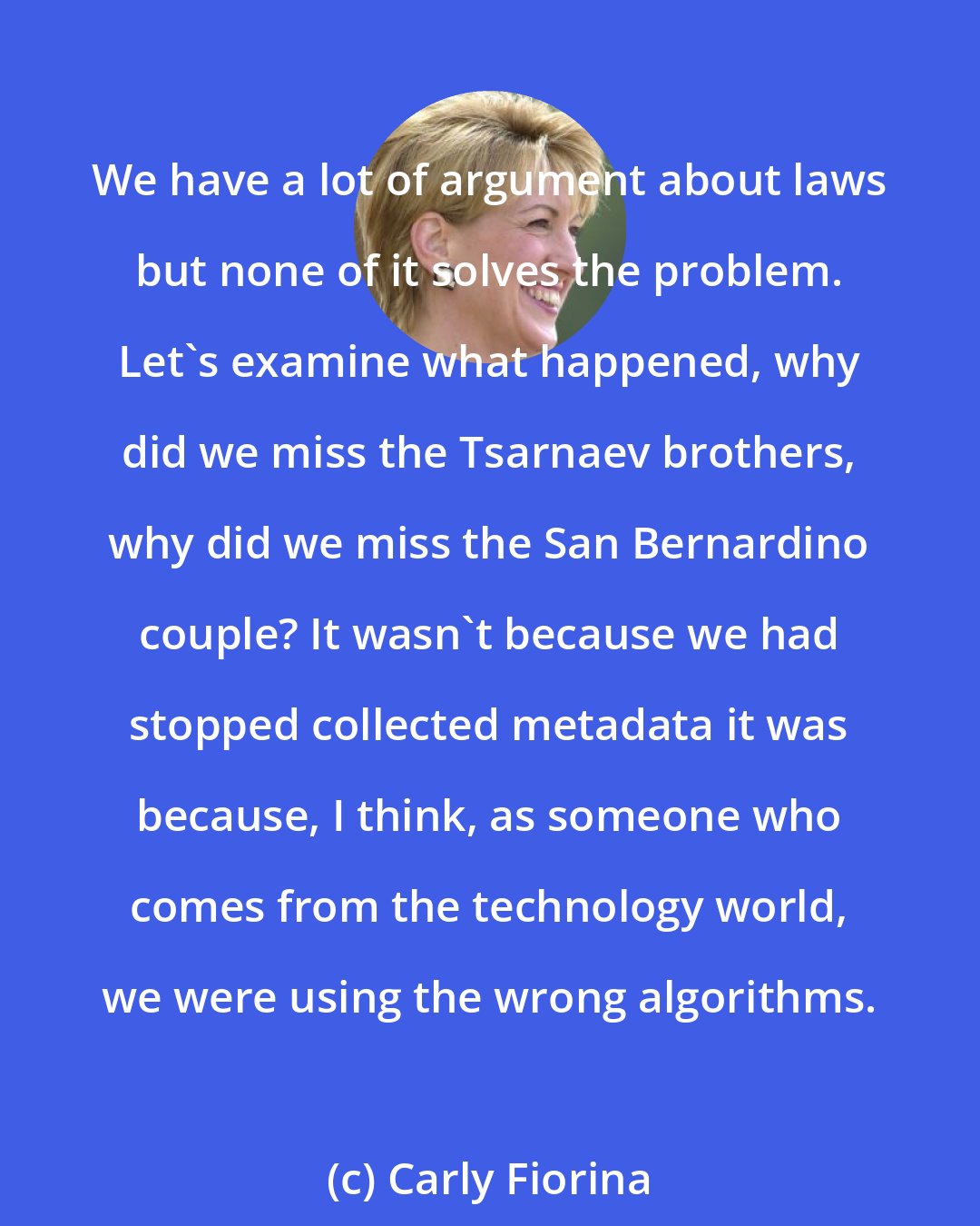 Carly Fiorina: We have a lot of argument about laws but none of it solves the problem. Let's examine what happened, why did we miss the Tsarnaev brothers, why did we miss the San Bernardino couple? It wasn't because we had stopped collected metadata it was because, I think, as someone who comes from the technology world, we were using the wrong algorithms.