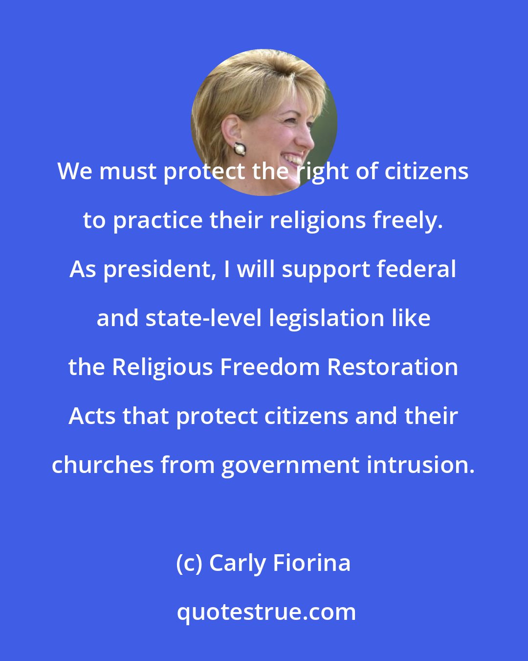 Carly Fiorina: We must protect the right of citizens to practice their religions freely. As president, I will support federal and state-level legislation like the Religious Freedom Restoration Acts that protect citizens and their churches from government intrusion.