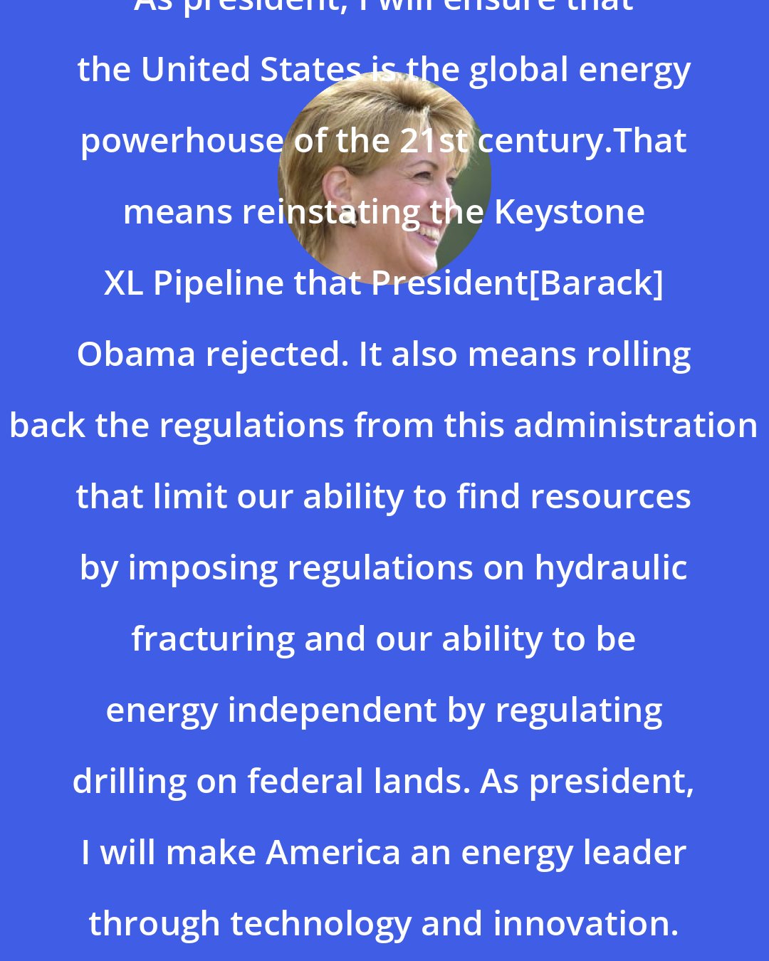 Carly Fiorina: As president, I will ensure that the United States is the global energy powerhouse of the 21st century.That means reinstating the Keystone XL Pipeline that President[Barack] Obama rejected. It also means rolling back the regulations from this administration that limit our ability to find resources by imposing regulations on hydraulic fracturing and our ability to be energy independent by regulating drilling on federal lands. As president, I will make America an energy leader through technology and innovation.