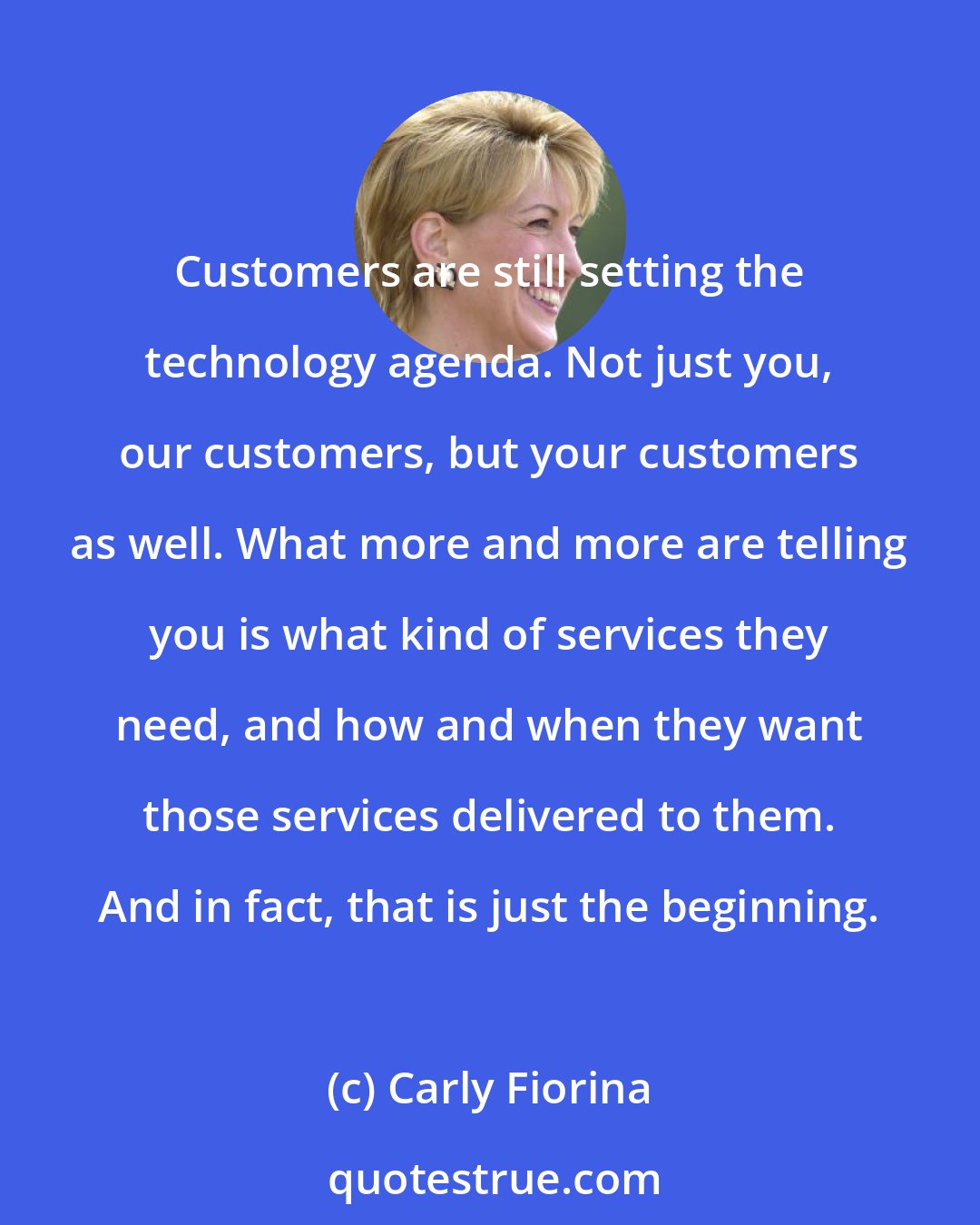 Carly Fiorina: Customers are still setting the technology agenda. Not just you, our customers, but your customers as well. What more and more are telling you is what kind of services they need, and how and when they want those services delivered to them. And in fact, that is just the beginning.