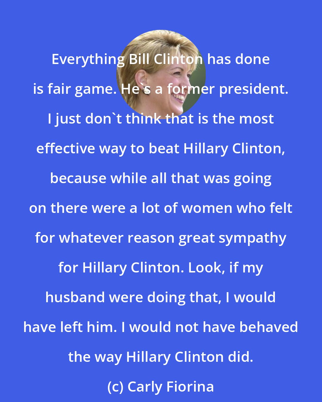 Carly Fiorina: Everything Bill Clinton has done is fair game. He's a former president. I just don't think that is the most effective way to beat Hillary Clinton, because while all that was going on there were a lot of women who felt for whatever reason great sympathy for Hillary Clinton. Look, if my husband were doing that, I would have left him. I would not have behaved the way Hillary Clinton did.